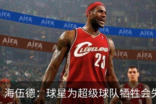 海伍德：球星为超级球队牺牲会失去最佳阵容和全明星 比如乐福